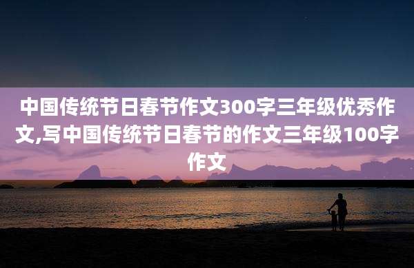 中国传统节日春节作文300字三年级优秀作文,写中国传统节日春节的作文三年级100字作文