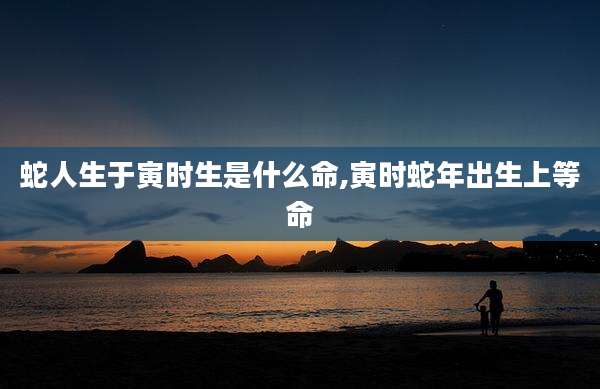 蛇人生于寅时生是什么命,寅时蛇年出生上等命