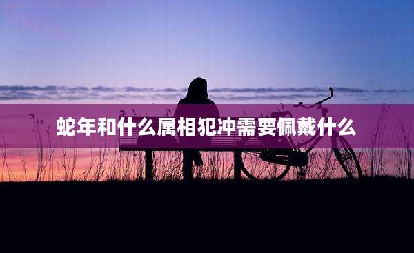 蛇年和什么属相犯冲需要佩戴什么