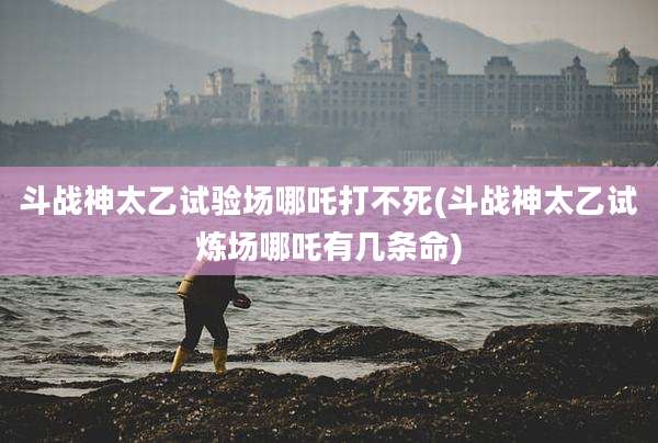 斗战神太乙试验场哪吒打不死(斗战神太乙试炼场哪吒有几条命)