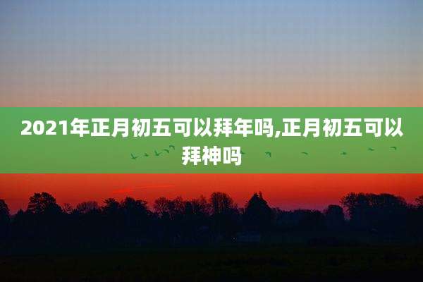 2021年正月初五可以拜年吗,正月初五可以拜神吗