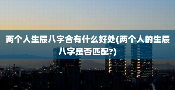 两个人生辰八字合有什么好处(两个人的生辰八字是否匹配?)
