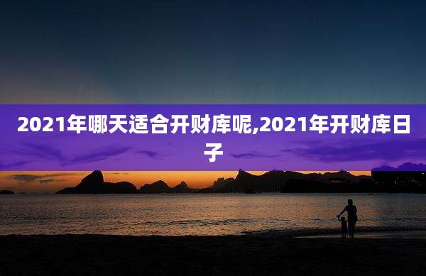 2021年哪天适合开财库呢,2021年开财库日子