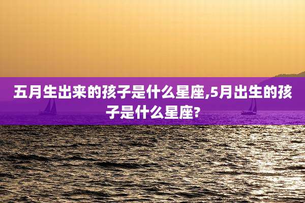 五月生出来的孩子是什么星座,5月出生的孩子是什么星座?