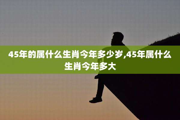 45年的属什么生肖今年多少岁,45年属什么生肖今年多大