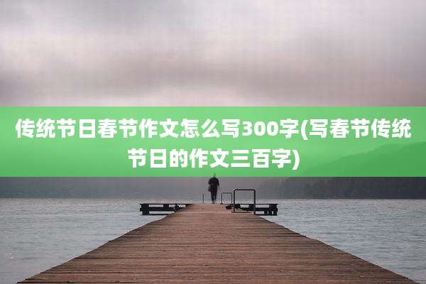 传统节日春节作文怎么写300字(写春节传统节日的作文三百字)