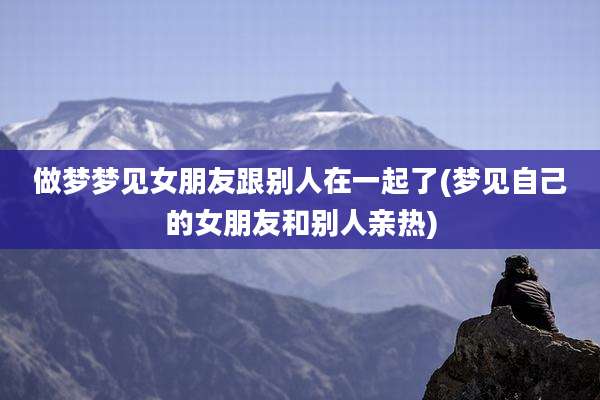 做梦梦见女朋友跟别人在一起了(梦见自己的女朋友和别人亲热)