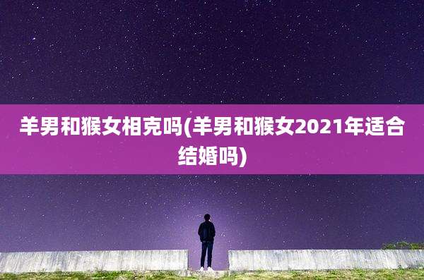 羊男和猴女相克吗(羊男和猴女2021年适合结婚吗)