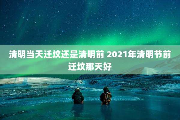 清明当天迁坟还是清明前 2021年清明节前迁坟那天好