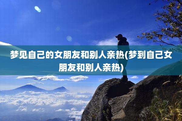 梦见自己的女朋友和别人亲热(梦到自己女朋友和别人亲热)