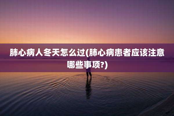 肺心病人冬天怎么过(肺心病患者应该注意哪些事项?)