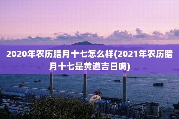2020年农历腊月十七怎么样(2021年农历腊月十七是黄道吉日吗)