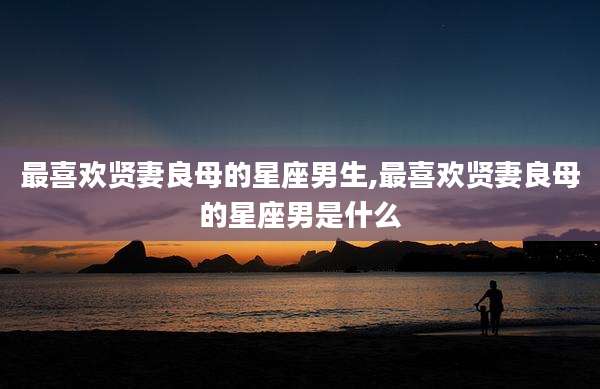 最喜欢贤妻良母的星座男生,最喜欢贤妻良母的星座男是什么