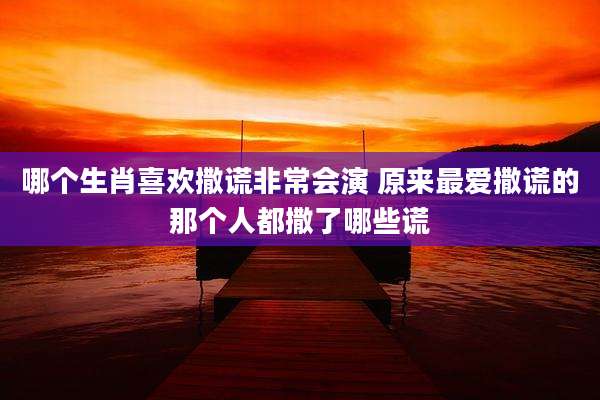 哪个生肖喜欢撒谎非常会演 原来最爱撒谎的那个人都撒了哪些谎