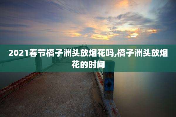2021春节橘子洲头放烟花吗,橘子洲头放烟花的时间