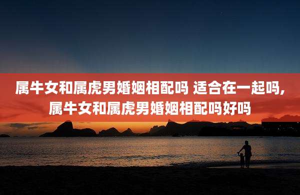 属牛女和属虎男婚姻相配吗 适合在一起吗,属牛女和属虎男婚姻相配吗好吗