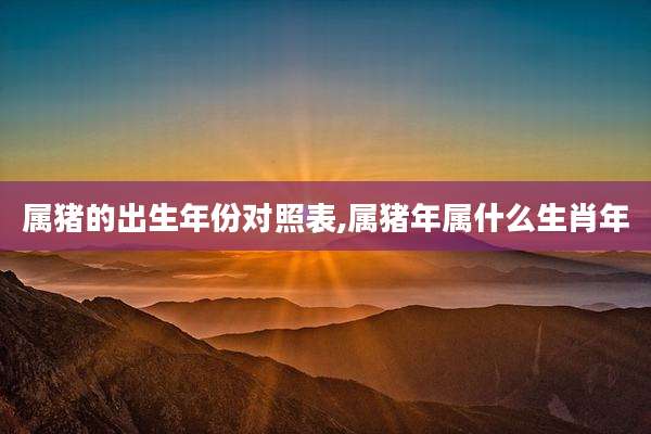 属猪的出生年份对照表,属猪年属什么生肖年