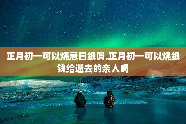 正月初一可以烧忌日纸吗,正月初一可以烧纸钱给逝去的亲人吗
