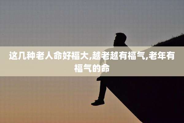 这几种老人命好福大,越老越有福气,老年有福气的命
