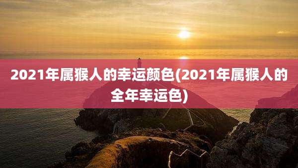 2021年属猴人的幸运颜色(2021年属猴人的全年幸运色)