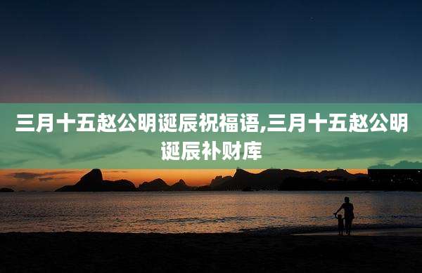 三月十五赵公明诞辰祝福语,三月十五赵公明诞辰补财库