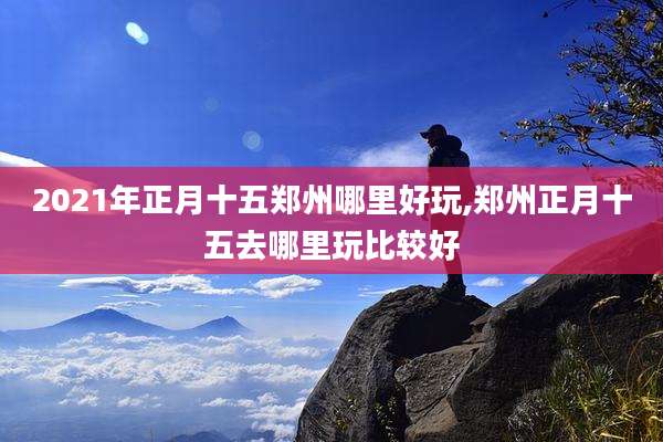 2021年正月十五郑州哪里好玩,郑州正月十五去哪里玩比较好