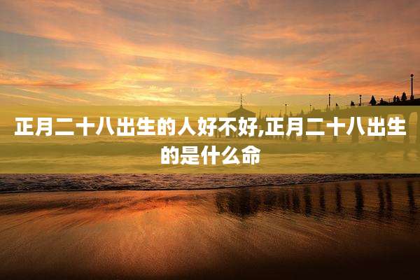 正月二十八出生的人好不好,正月二十八出生的是什么命