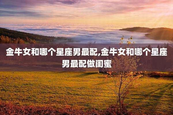 金牛女和哪个星座男最配,金牛女和哪个星座男最配做闺蜜