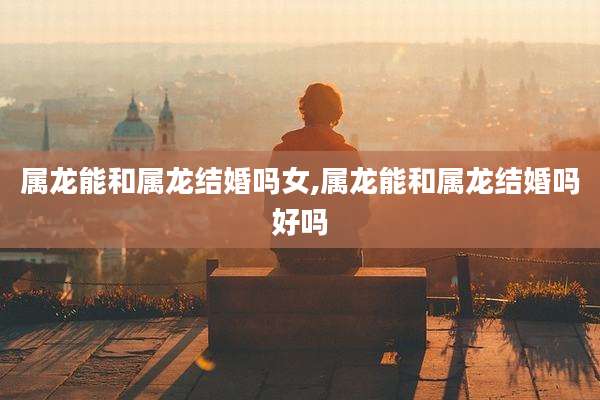 属龙能和属龙结婚吗女,属龙能和属龙结婚吗好吗