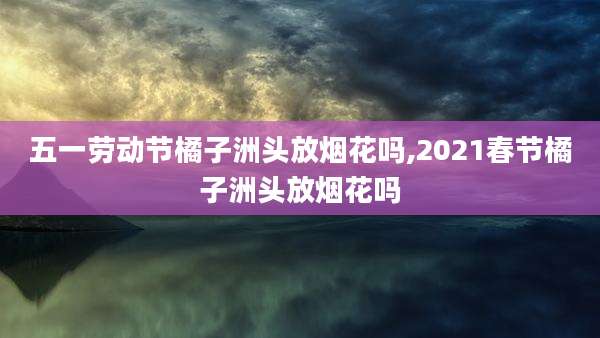 五一劳动节橘子洲头放烟花吗,2021春节橘子洲头放烟花吗