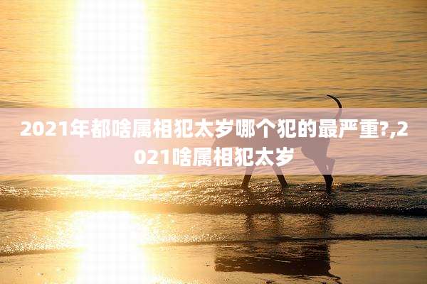 2021年都啥属相犯太岁哪个犯的最严重?,2021啥属相犯太岁
