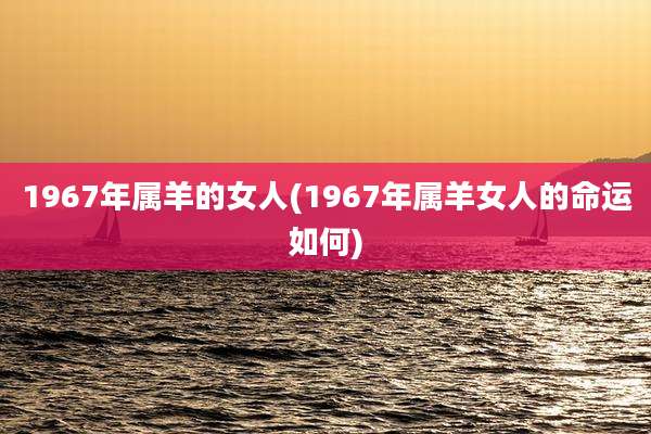 1967年属羊的女人(1967年属羊女人的命运如何)