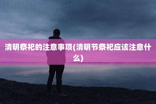 清明祭祀的注意事项(清明节祭祀应该注意什么)