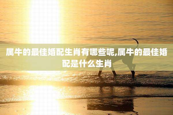 属牛的最佳婚配生肖有哪些呢,属牛的最佳婚配是什么生肖
