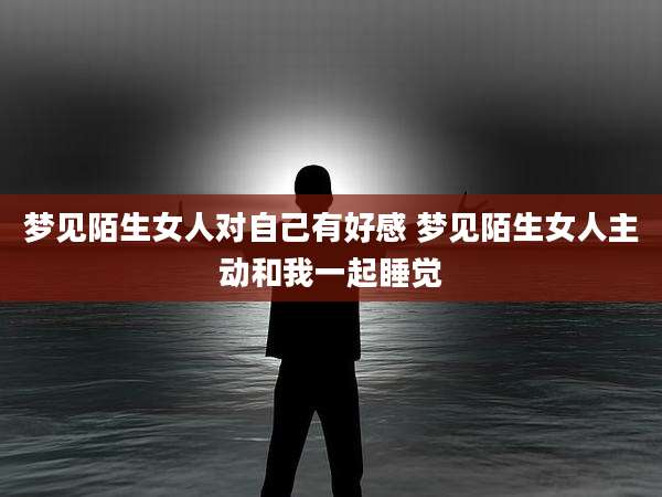 梦见陌生女人对自己有好感 梦见陌生女人主动和我一起睡觉