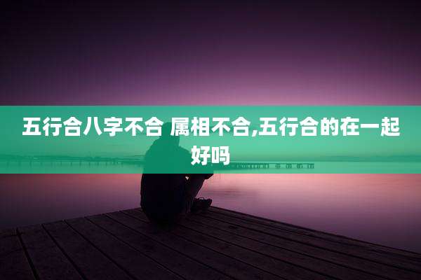 五行合八字不合 属相不合,五行合的在一起好吗