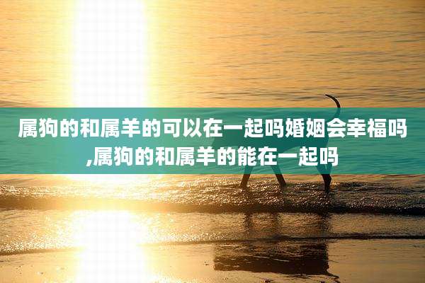 属狗的和属羊的可以在一起吗婚姻会幸福吗,属狗的和属羊的能在一起吗