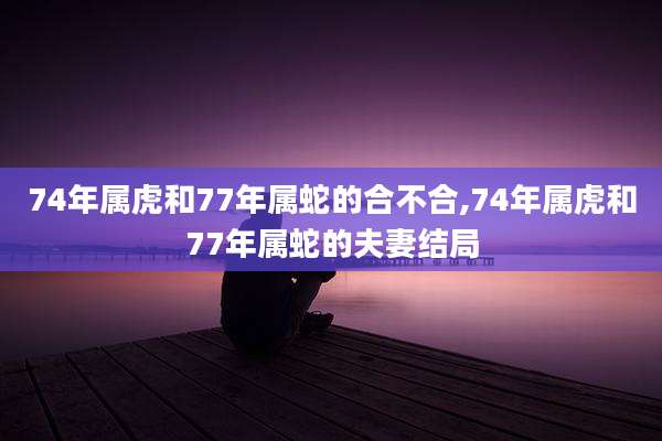 74年属虎和77年属蛇的合不合,74年属虎和77年属蛇的夫妻结局