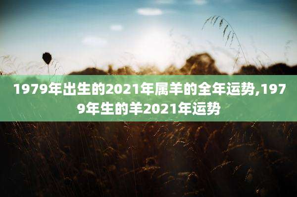 1979年出生的2021年属羊的全年运势,1979年生的羊2021年运势