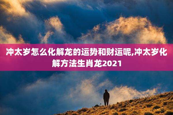 冲太岁怎么化解龙的运势和财运呢,冲太岁化解方法生肖龙2021