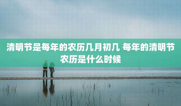 清明节是每年的农历几月初几 每年的清明节农历是什么时候