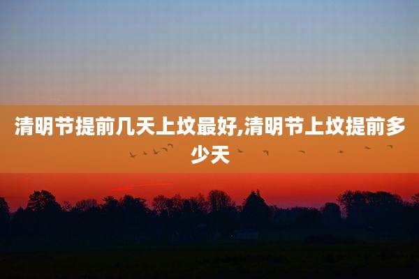 清明节提前几天上坟最好,清明节上坟提前多少天