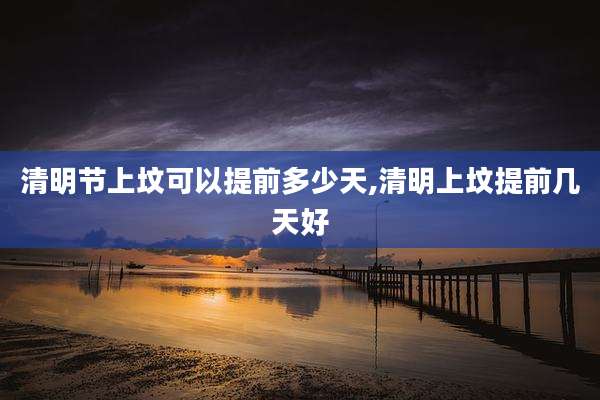 清明节上坟可以提前多少天,清明上坟提前几天好