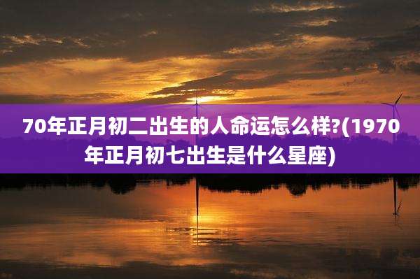 70年正月初二出生的人命运怎么样?(1970年正月初七出生是什么星座)