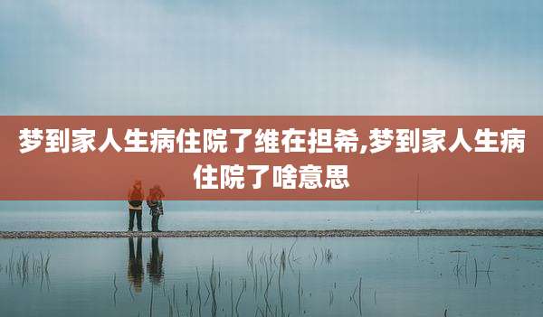 梦到家人生病住院了维在担希,梦到家人生病住院了啥意思
