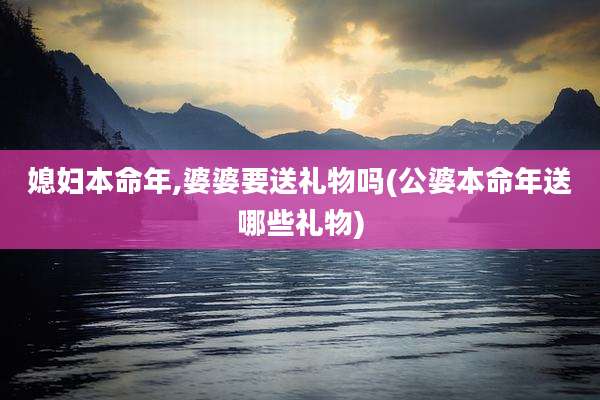 媳妇本命年,婆婆要送礼物吗(公婆本命年送哪些礼物)