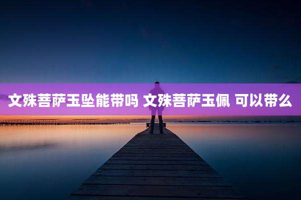 文殊菩萨玉坠能带吗 文殊菩萨玉佩 可以带么