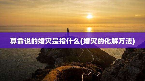 算命说的婚灾是指什么(婚灾的化解方法)