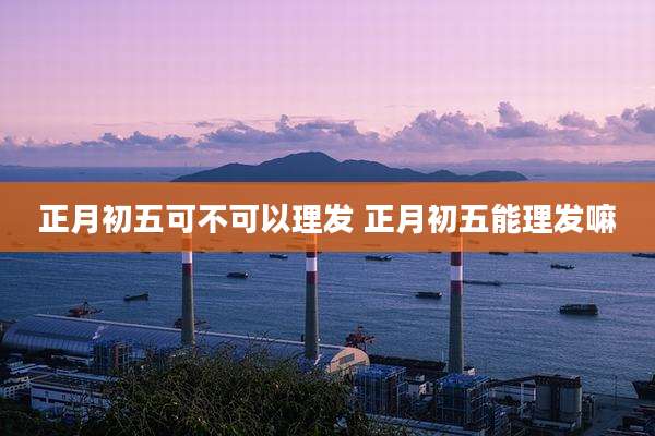 正月初五可不可以理发 正月初五能理发嘛