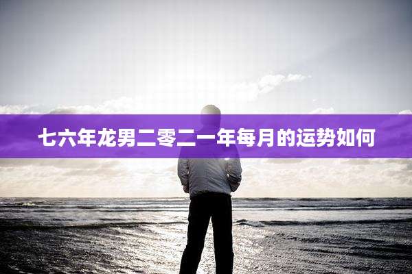 七六年龙男二零二一年每月的运势如何
